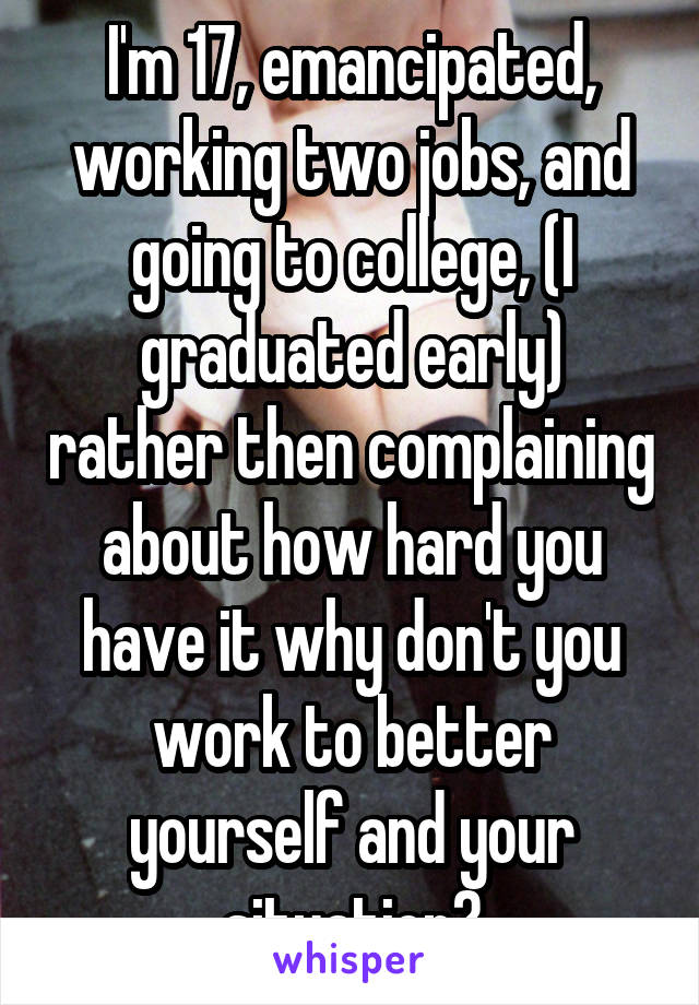 I'm 17, emancipated, working two jobs, and going to college, (I graduated early) rather then complaining about how hard you have it why don't you work to better yourself and your situation?