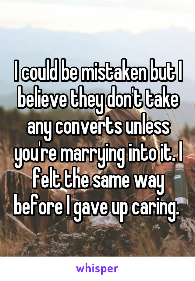 I could be mistaken but I believe they don't take any converts unless you're marrying into it. I felt the same way before I gave up caring. 