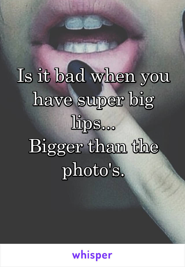 Is it bad when you have super big lips...
Bigger than the photo's.
