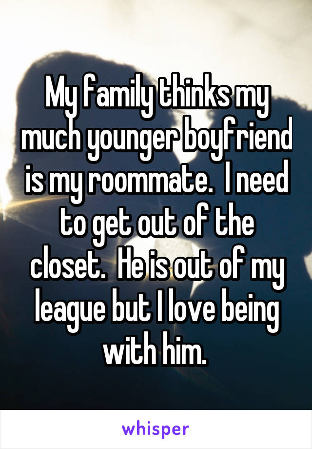 My family thinks my much younger boyfriend is my roommate.  I need to get out of the closet.  He is out of my league but I love being with him. 