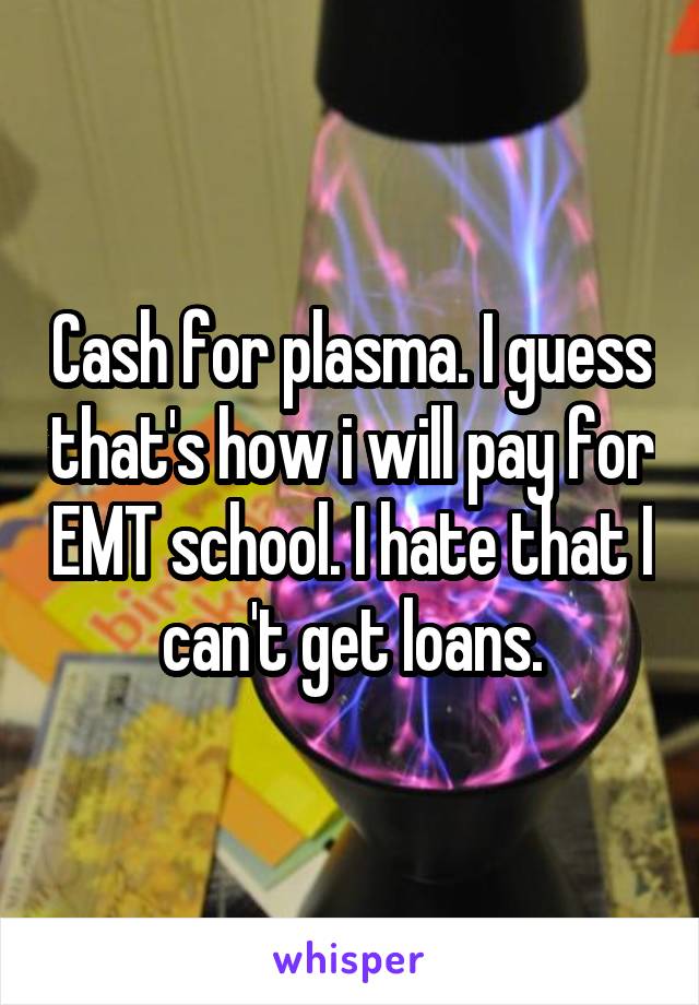 Cash for plasma. I guess that's how i will pay for EMT school. I hate that I can't get loans.