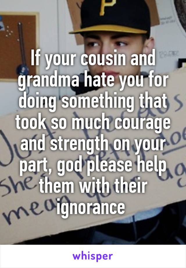 If your cousin and grandma hate you for doing something that took so much courage and strength on your part, god please help them with their ignorance 