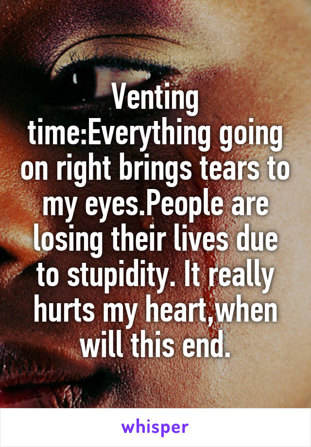 Venting time:Everything going on right brings tears to my eyes.People are losing their lives due to stupidity. It really hurts my heart,when will this end.