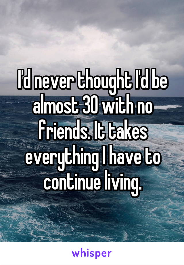 I'd never thought I'd be almost 30 with no friends. It takes everything I have to continue living.