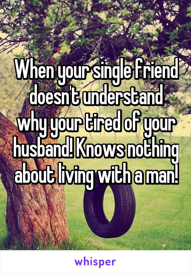 When your single friend doesn't understand why your tired of your husband! Knows nothing about living with a man! 