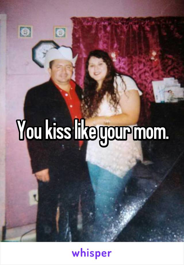 You kiss like your mom.