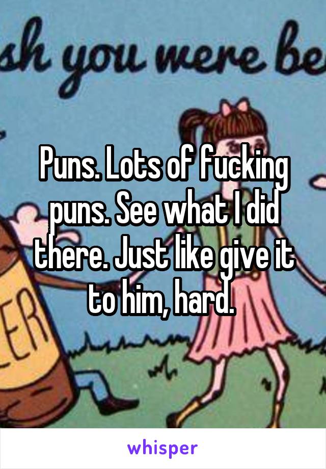 Puns. Lots of fucking puns. See what I did there. Just like give it to him, hard. 