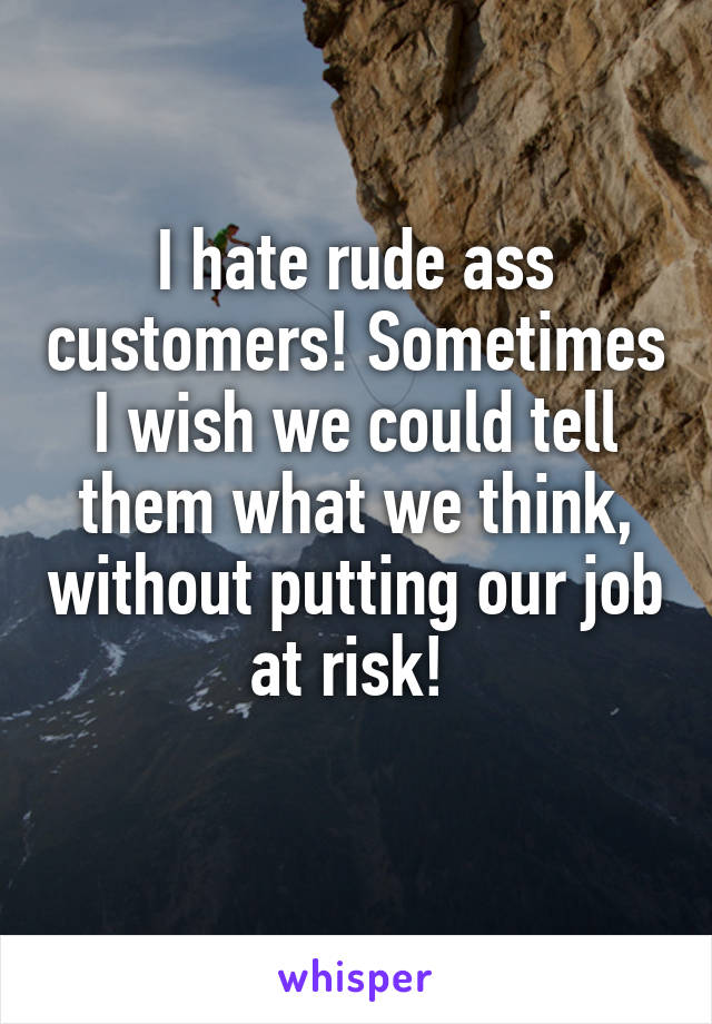 I hate rude ass customers! Sometimes I wish we could tell them what we think, without putting our job at risk! 
