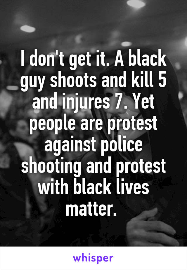 I don't get it. A black guy shoots and kill 5 and injures 7. Yet people are protest against police shooting and protest with black lives matter. 