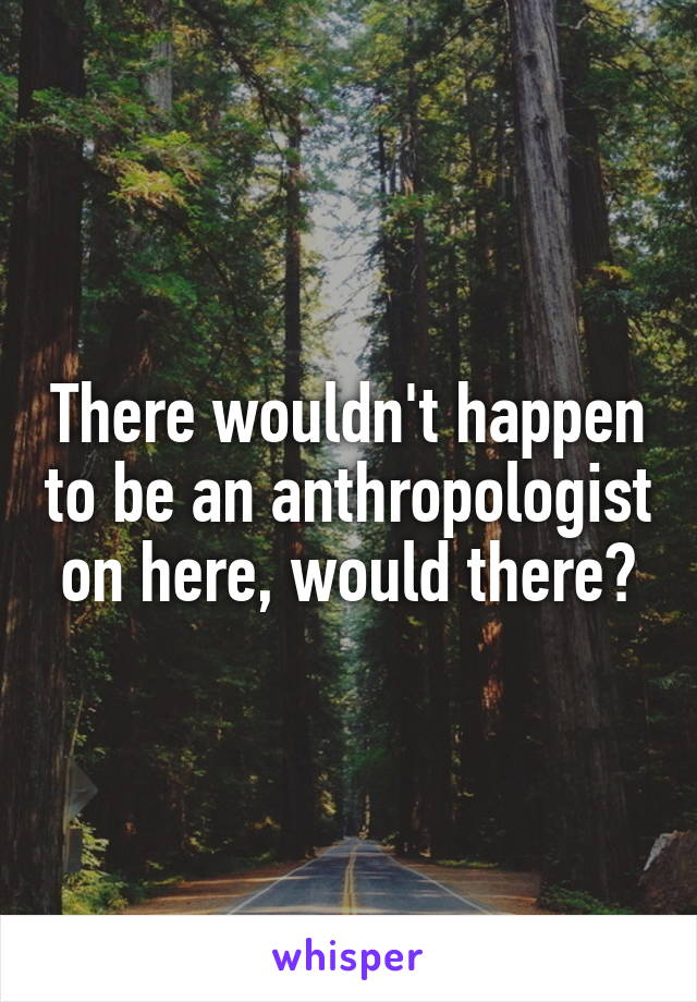 There wouldn't happen to be an anthropologist on here, would there?