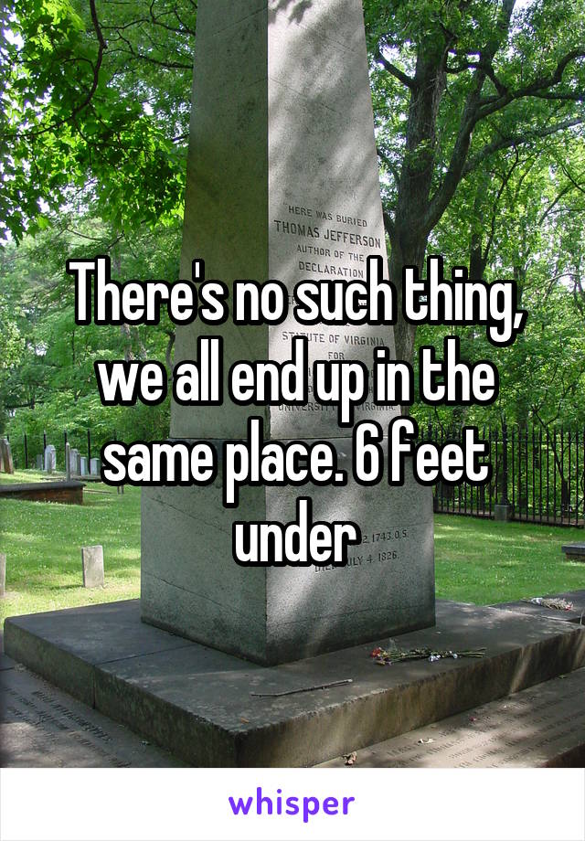 There's no such thing, we all end up in the same place. 6 feet under