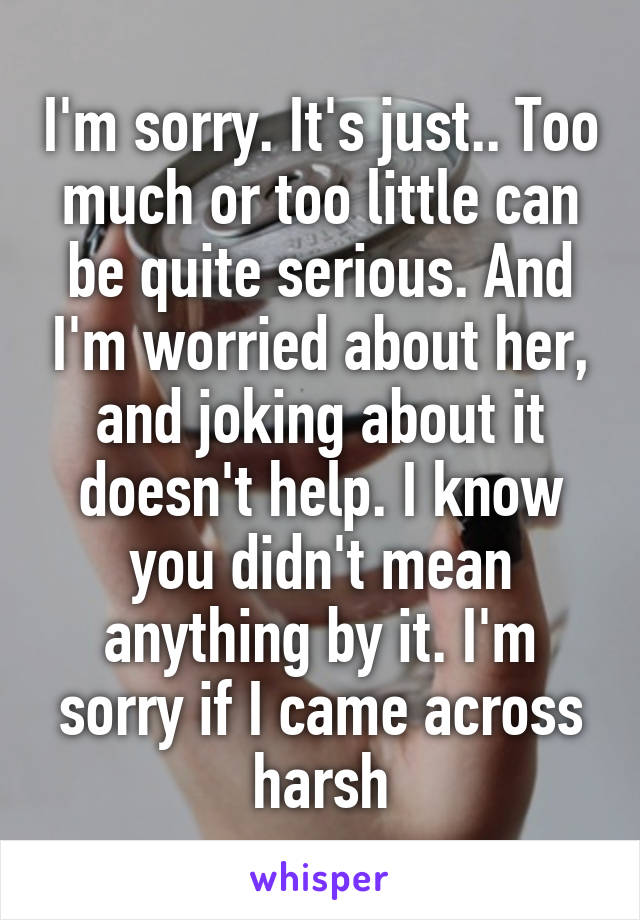 I'm sorry. It's just.. Too much or too little can be quite serious. And I'm worried about her, and joking about it doesn't help. I know you didn't mean anything by it. I'm sorry if I came across harsh