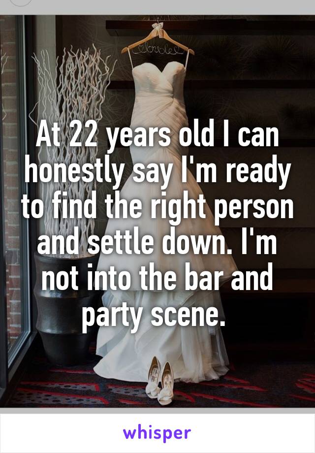 At 22 years old I can honestly say I'm ready to find the right person and settle down. I'm not into the bar and party scene. 