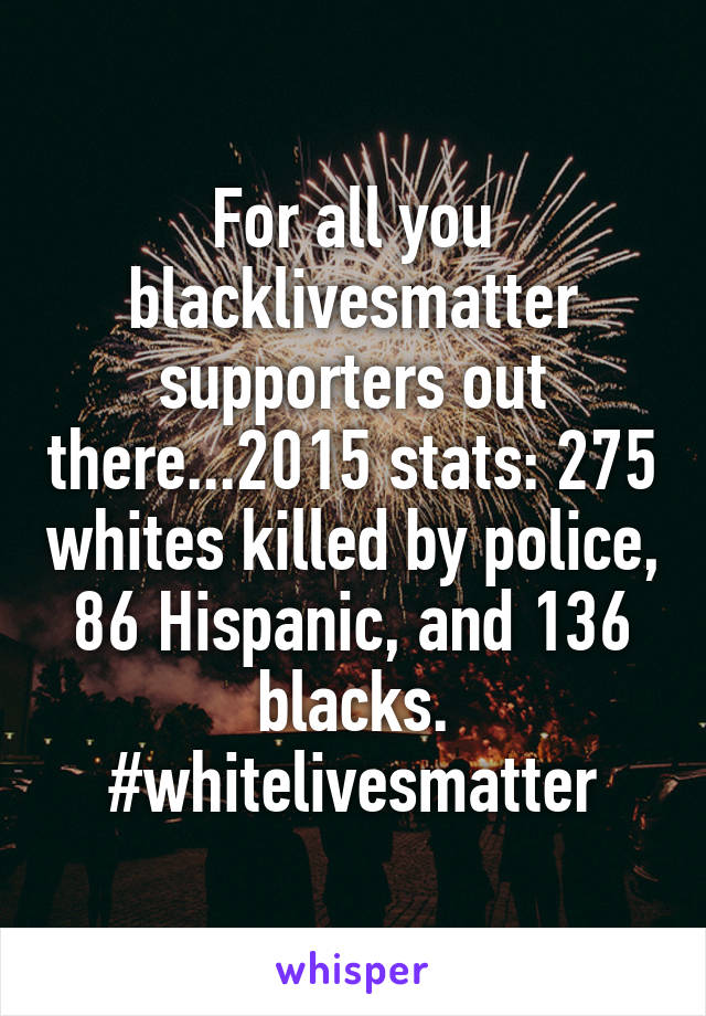 For all you blacklivesmatter supporters out there...2015 stats: 275 whites killed by police, 86 Hispanic, and 136 blacks. #whitelivesmatter