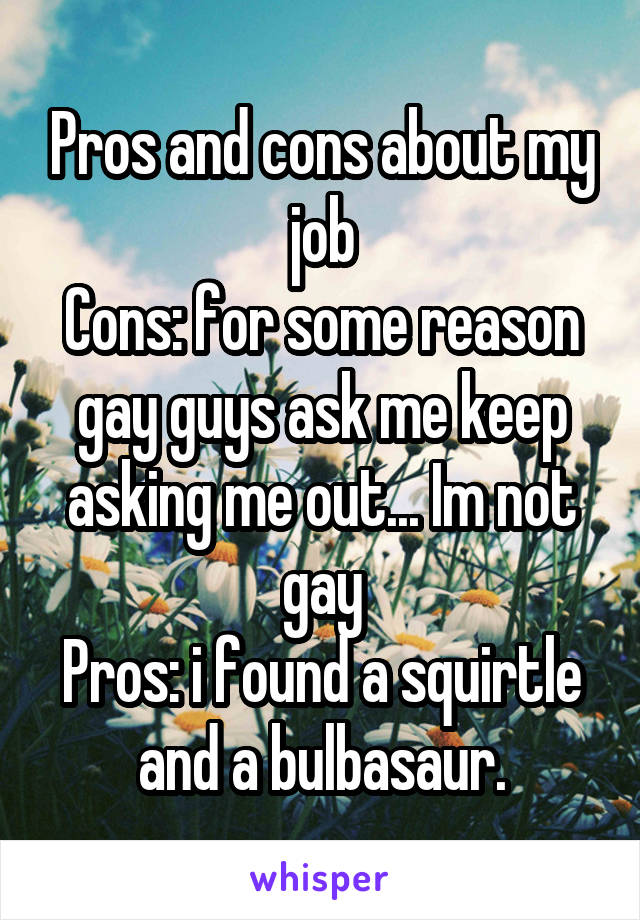 Pros and cons about my job
Cons: for some reason gay guys ask me keep asking me out... Im not gay
Pros: i found a squirtle and a bulbasaur.