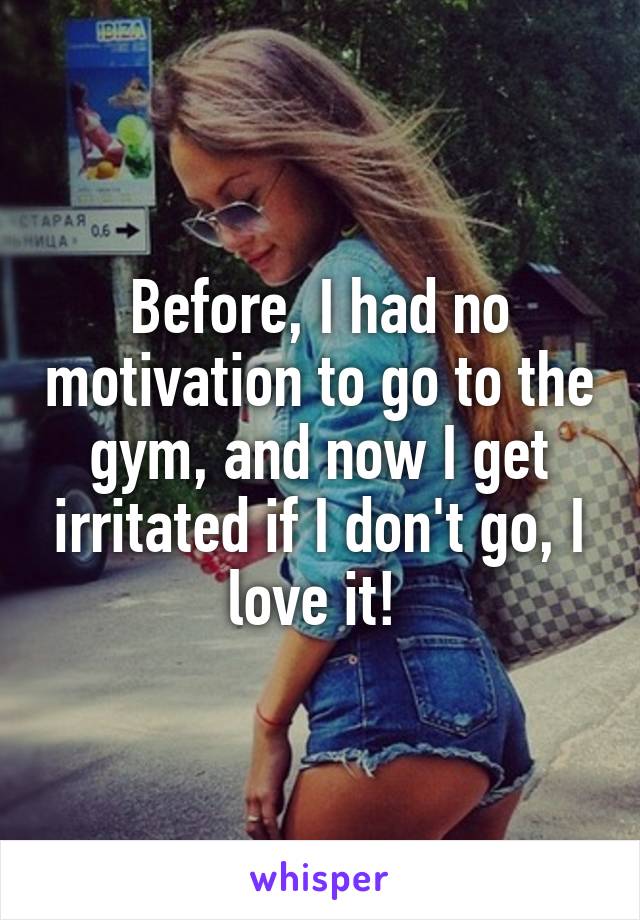 Before, I had no motivation to go to the gym, and now I get irritated if I don't go, I love it! 