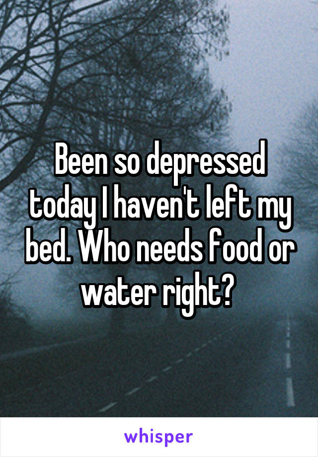 Been so depressed today I haven't left my bed. Who needs food or water right? 