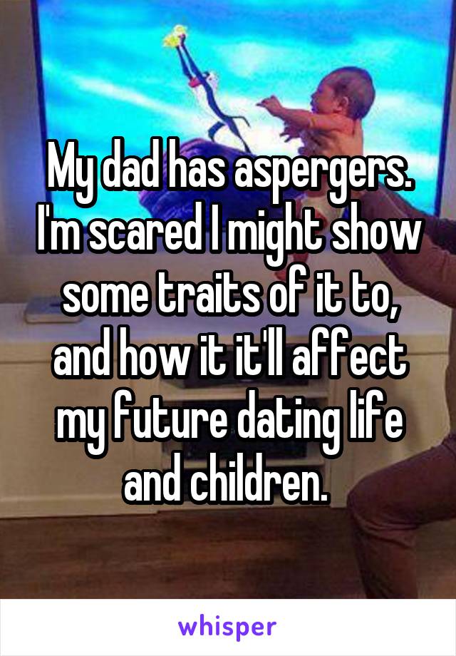 My dad has aspergers. I'm scared I might show some traits of it to, and how it it'll affect my future dating life and children. 