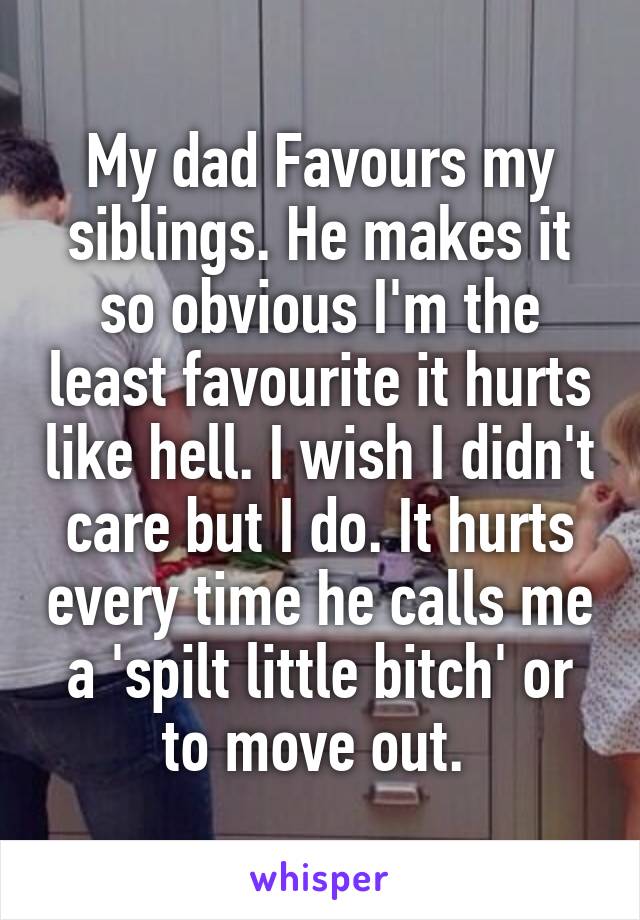 My dad Favours my siblings. He makes it so obvious I'm the least favourite it hurts like hell. I wish I didn't care but I do. It hurts every time he calls me a 'spilt little bitch' or to move out. 