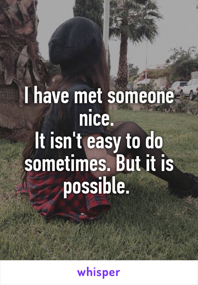 I have met someone nice. 
It isn't easy to do sometimes. But it is possible. 