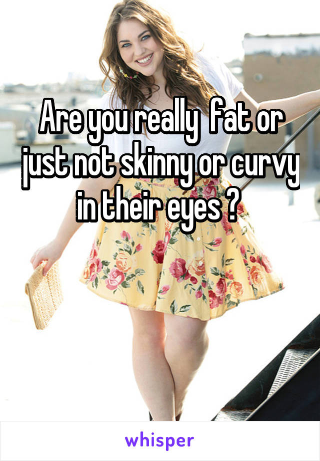 Are you really  fat or just not skinny or curvy in their eyes ? 


