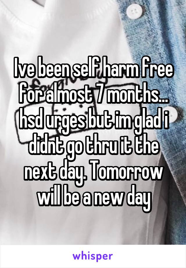 Ive been self harm free for almost 7 months... hsd urges but im glad i didnt go thru it the next day. Tomorrow will be a new day