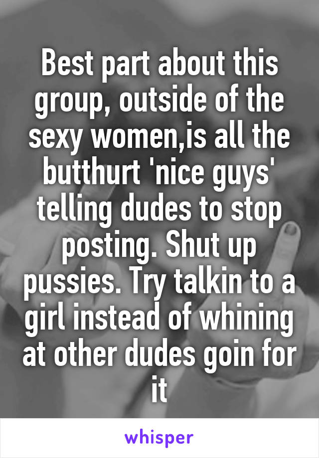 Best part about this group, outside of the sexy women,is all the butthurt 'nice guys' telling dudes to stop posting. Shut up pussies. Try talkin to a girl instead of whining at other dudes goin for it