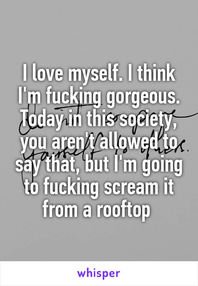 I love myself. I think I'm fucking gorgeous. Today in this society, you aren't allowed to say that, but I'm going to fucking scream it from a rooftop 