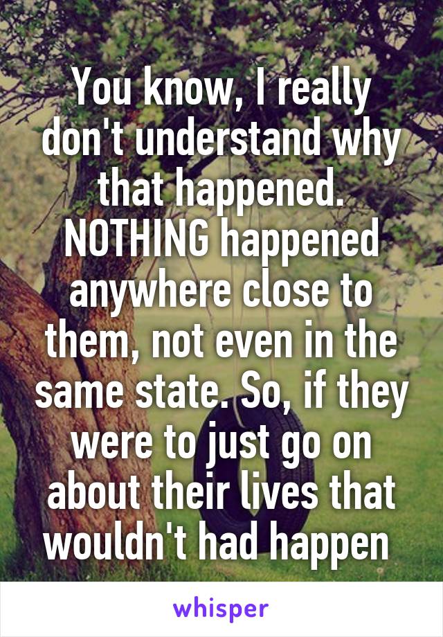 You know, I really don't understand why that happened. NOTHING happened anywhere close to them, not even in the same state. So, if they were to just go on about their lives that wouldn't had happen 