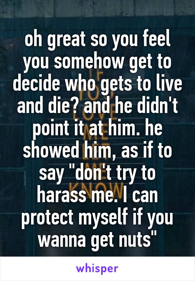 oh great so you feel you somehow get to decide who gets to live and die? and he didn't point it at him. he showed him, as if to say "don't try to harass me. I can protect myself if you wanna get nuts"