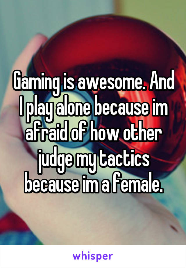 Gaming is awesome. And I play alone because im afraid of how other judge my tactics because im a female.