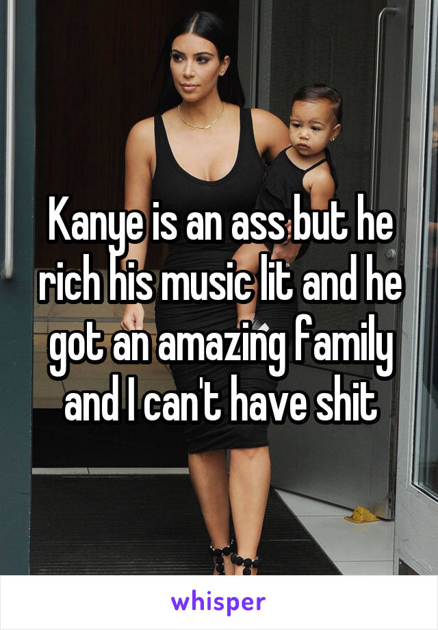 Kanye is an ass but he rich his music lit and he got an amazing family and I can't have shit