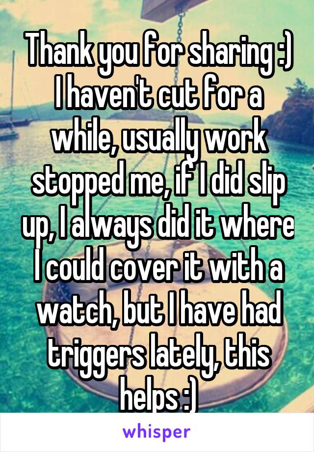 Thank you for sharing :) I haven't cut for a while, usually work stopped me, if I did slip up, I always did it where I could cover it with a watch, but I have had triggers lately, this helps :)