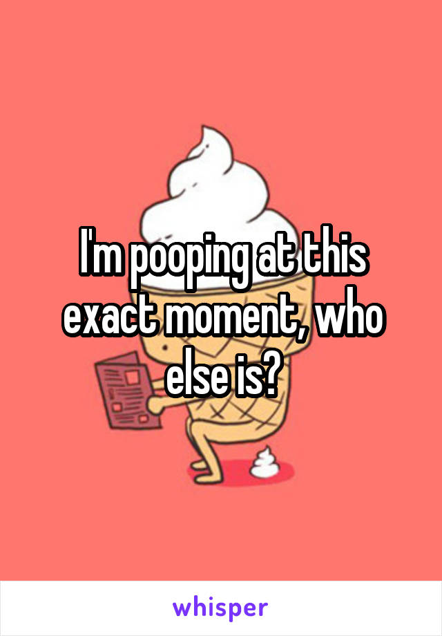 I'm pooping at this exact moment, who else is?