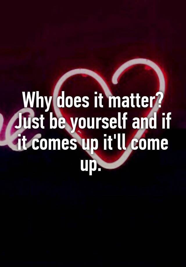 why-does-it-matter-just-be-yourself-and-if-it-comes-up-it-ll-come-up