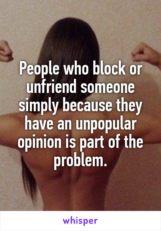 People who block or unfriend someone simply because they have an unpopular opinion is part of the problem.