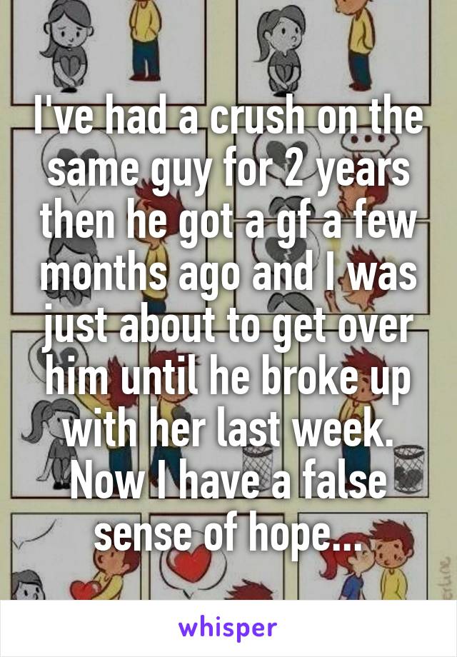 I've had a crush on the same guy for 2 years then he got a gf a few months ago and I was just about to get over him until he broke up with her last week. Now I have a false sense of hope...