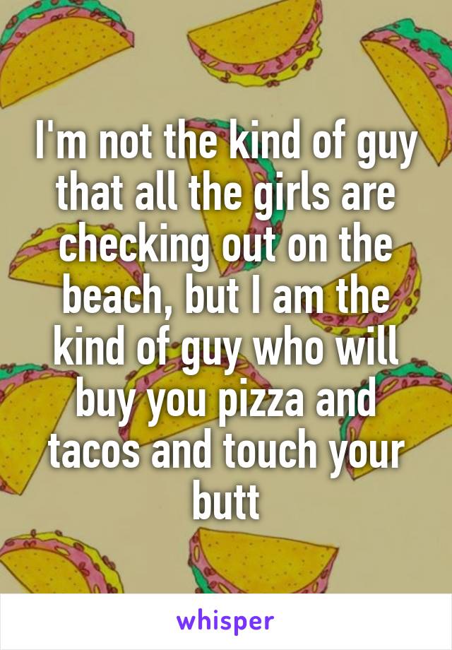 I'm not the kind of guy that all the girls are checking out on the beach, but I am the kind of guy who will buy you pizza and tacos and touch your butt