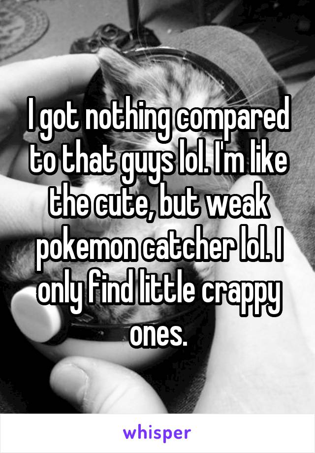 I got nothing compared to that guys lol. I'm like the cute, but weak pokemon catcher lol. I only find little crappy ones.