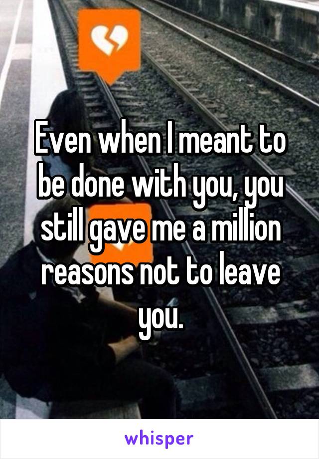 Even when I meant to be done with you, you still gave me a million reasons not to leave you.