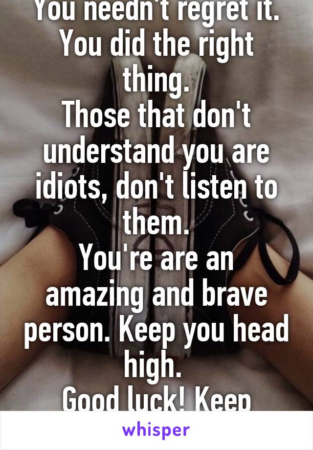 You needn't regret it.
You did the right thing.
Those that don't understand you are idiots, don't listen to them.
You're are an amazing and brave person. Keep you head high. 
Good luck! Keep fighting