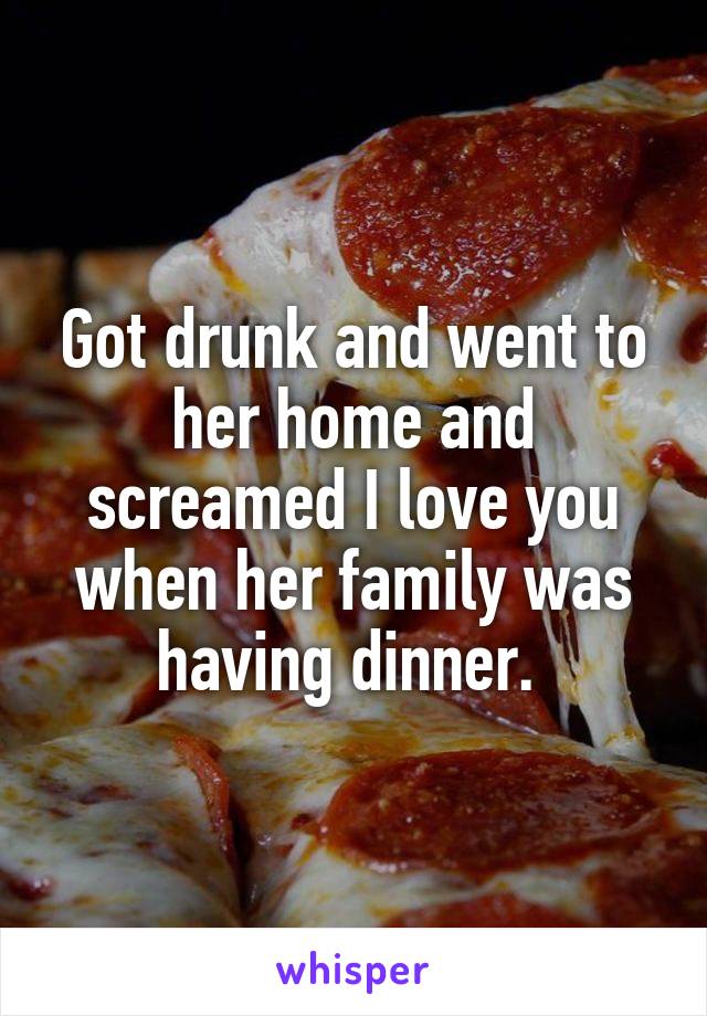 Got drunk and went to her home and screamed I love you when her family was having dinner. 