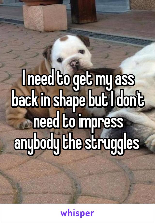 I need to get my ass back in shape but I don't need to impress anybody the struggles 