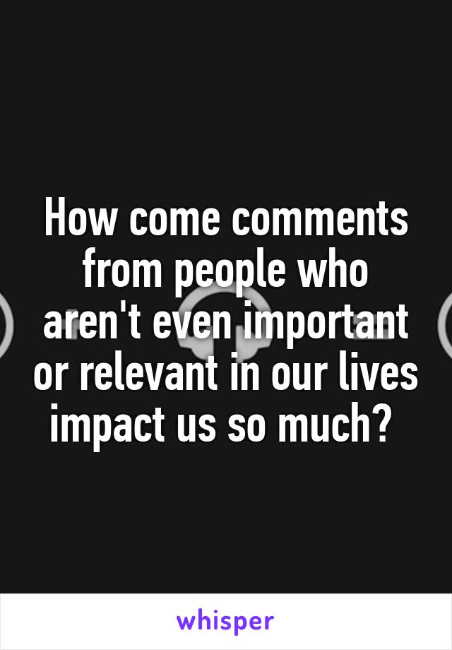 How come comments from people who aren't even important or relevant in our lives impact us so much? 