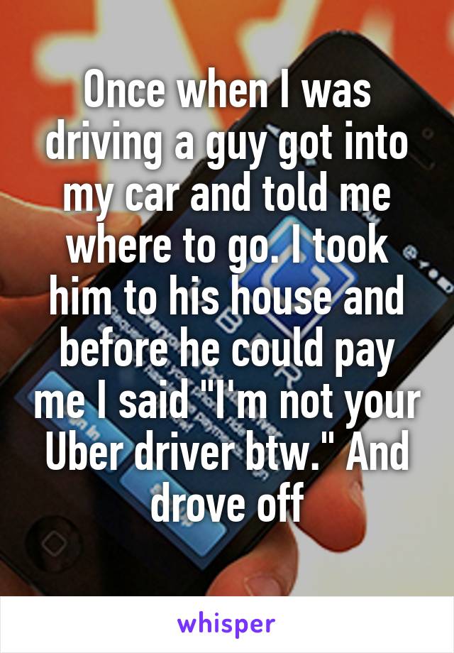 Once when I was driving a guy got into my car and told me where to go. I took him to his house and before he could pay me I said "I'm not your Uber driver btw." And drove off
