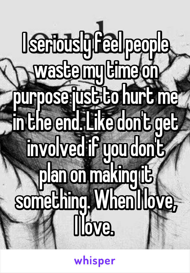 I seriously feel people waste my time on purpose just to hurt me in the end. Like don't get involved if you don't plan on making it something. When I love, I love. 