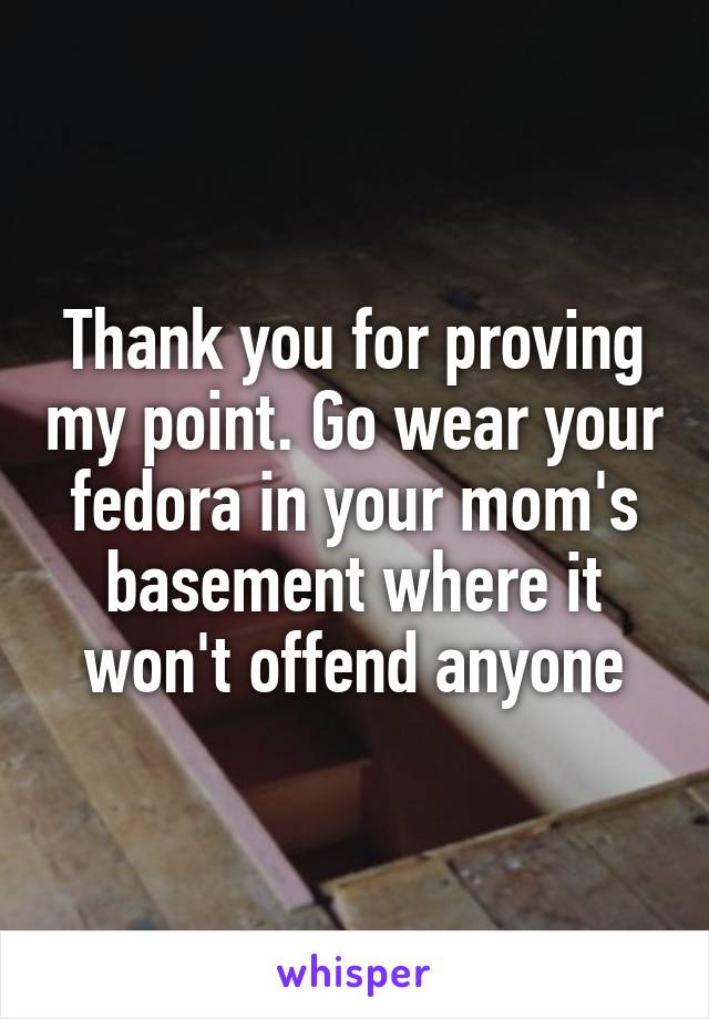 Thank you for proving my point. Go wear your fedora in your mom's basement where it won't offend anyone