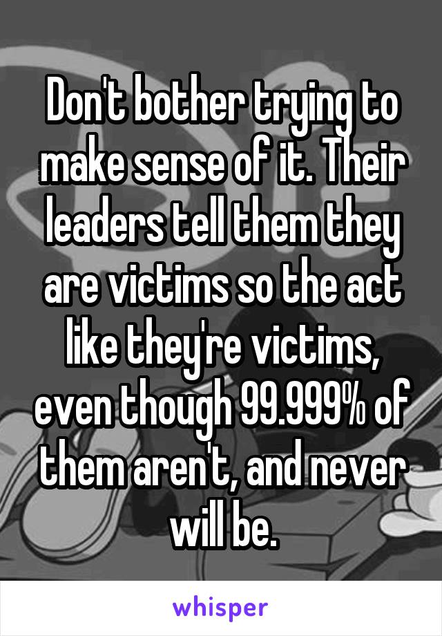 Don't bother trying to make sense of it. Their leaders tell them they are victims so the act like they're victims, even though 99.999% of them aren't, and never will be.