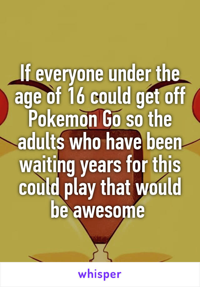 If everyone under the age of 16 could get off Pokemon Go so the adults who have been waiting years for this could play that would be awesome 