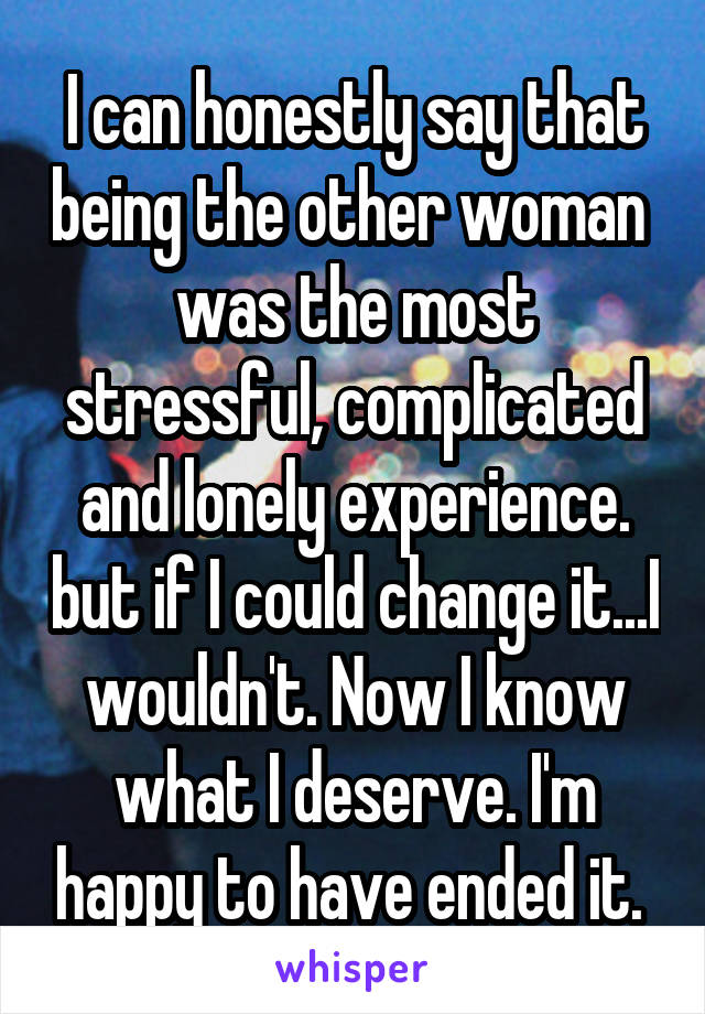 I can honestly say that being the other woman  was the most stressful, complicated and lonely experience. but if I could change it...I wouldn't. Now I know what I deserve. I'm happy to have ended it. 